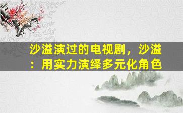 沙溢演过的电视剧，沙溢：用实力演绎多元化角色