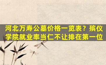 河北万寿公墓价格一览表？殡仪学院就业率当仁不让排在第一位