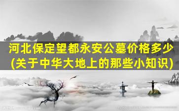 河北保定望都永安公墓价格多少(关于中华大地上的那些小知识)