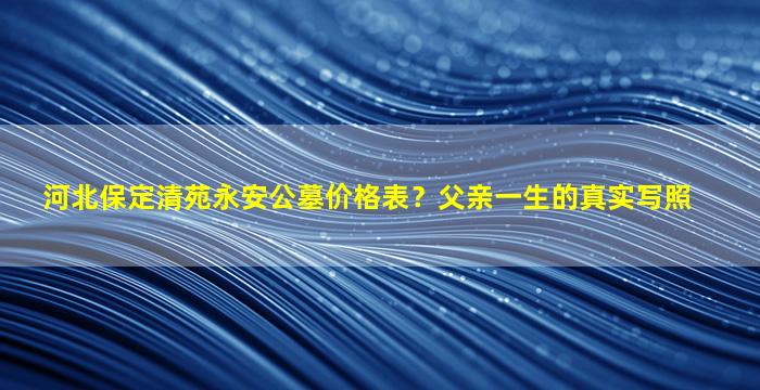 河北保定清苑永安公墓价格表？父亲一生的真实写照