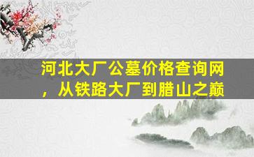 河北大厂公墓价格查询网，从铁路大厂到腊山之巅