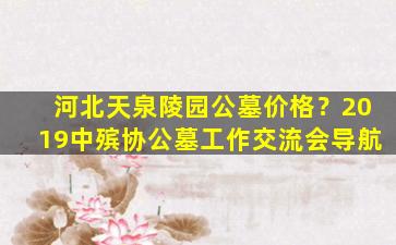 河北天泉陵园公墓价格？2019中殡协公墓工作交流会导航
