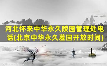 河北怀来中华永久陵园管理处电话(北京中华永久墓园开放时间)