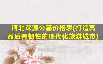 河北涞源公墓价格表(打造高品质有韧性的现代化旅游城市)