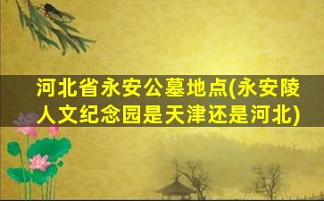 河北省永安公墓地点(永安陵人文纪念园是天津还是河北)