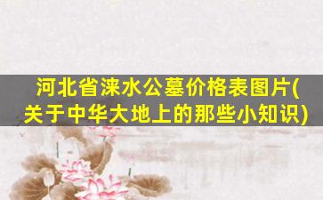 河北省涞水公墓价格表图片(关于中华大地上的那些小知识)