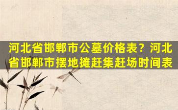 河北省邯郸市公墓价格表？河北省邯郸市摆地摊赶集赶场时间表