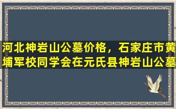 河北神岩山公墓价格，石家庄市黄埔军校同学会在元氏县神岩山公墓举行公奠活动