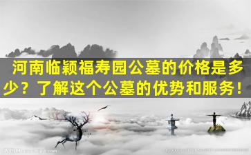 河南临颖福寿园公墓的价格是多少？了解这个公墓的优势和服务！