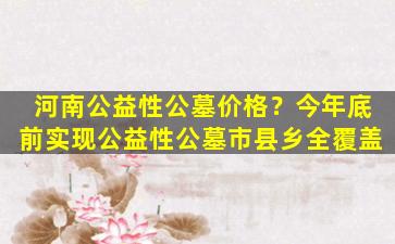 河南公益性公墓价格？今年底前实现公益性公墓市县乡全覆盖