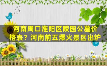 河南周口淮阳区陵园公墓价格表？河南前五爆火景区出炉