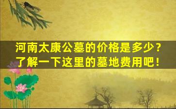 河南太康公墓的价格是多少？了解一下这里的墓地费用吧！