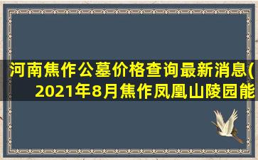 河南焦作公墓价格查询最新消息(2021年8月焦作凤凰山陵园能扫墓吗)