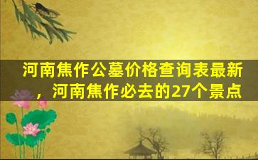 河南焦作公墓价格查询表最新，河南焦作必去的27个景点