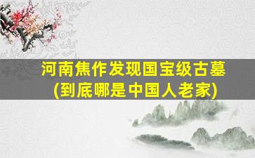 河南焦作发现国宝级古墓(到底哪是中国人老家)