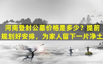 河南登封公墓价格是多少？提前规划好安排，为家人留下一片净土