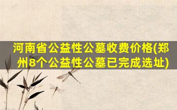 河南省公益性公墓收费价格(郑州8个公益性公墓已完成选址)