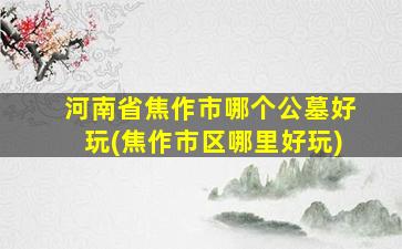 河南省焦作市哪个公墓好玩(焦作市区哪里好玩)