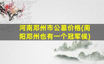 河南邓州市公墓价格(南阳邓州也有一个冠军侯)