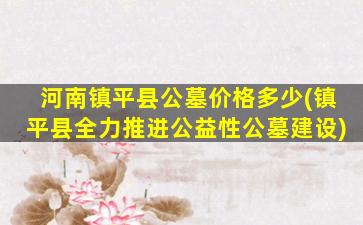 河南镇平县公墓价格多少(镇平县全力推进公益性公墓建设)