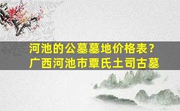 河池的公墓墓地价格表？广西河池市覃氏土司古墓