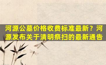 河源公墓价格收费标准最新？河源发布关于清明祭扫的最新通告