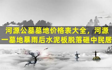 河源公墓墓地价格表大全，河源一墓地暴雨后水泥板脱落砸中民居