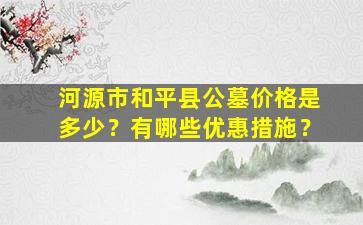 河源市和平县公墓价格是多少？有哪些优惠措施？
