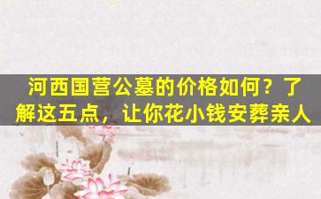 河西国营公墓的价格如何？了解这五点，让你花小钱安葬亲人