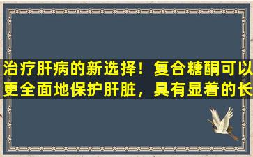 治疗肝病的新选择！复合糖酮可以更全面地保护肝脏，具有显着的长期使用效应