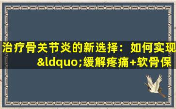 治疗骨关节炎的新选择：如何实现“缓解疼痛+软骨保护”双重影响