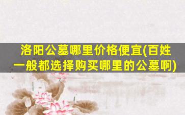 洛阳公墓哪里价格便宜(百姓一般都选择购买哪里的公墓啊)