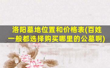 洛阳墓地位置和价格表(百姓一般都选择购买哪里的公墓啊)