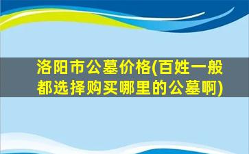 洛阳市公墓价格(百姓一般都选择购买哪里的公墓啊)