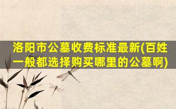 洛阳市公墓收费标准最新(百姓一般都选择购买哪里的公墓啊)