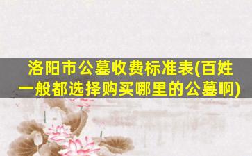洛阳市公墓收费标准表(百姓一般都选择购买哪里的公墓啊)