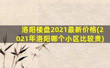洛阳楼盘2021最新价格(2021年洛阳哪个小区比较贵)
