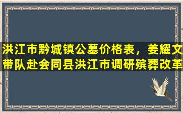 洪江市黔城镇公墓价格表，姜耀文带队赴会同县洪江市调研殡葬改革