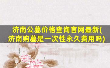 济南公墓价格查询官网最新(济南购墓是一次性永久费用吗)