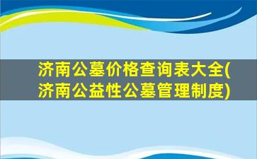 济南公墓价格查询表大全(济南公益性公墓管理制度)