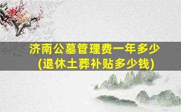 济南公墓管理费一年多少(退休土葬补贴多少钱)