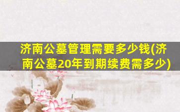 济南公墓管理需要多少钱(济南公墓20年到期续费需多少)