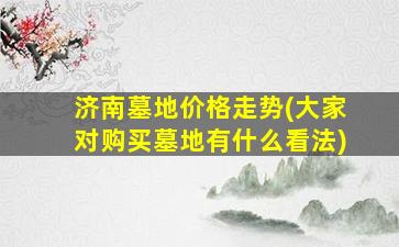 济南墓地价格走势(大家对购买墓地有什么看法)