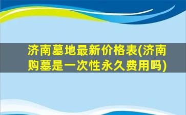 济南墓地最新价格表(济南购墓是一次性永久费用吗)