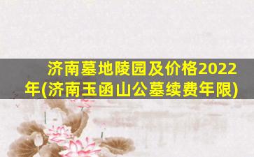 济南墓地陵园及价格2022年(济南玉函山公墓续费年限)