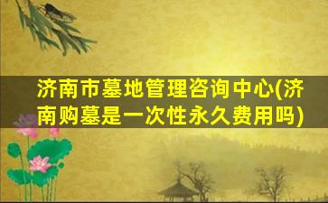 济南市墓地管理咨询中心(济南购墓是一次性永久费用吗)