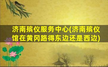 济南殡仪服务中心(济南殡仪馆在黄冈路得东边还是西边)