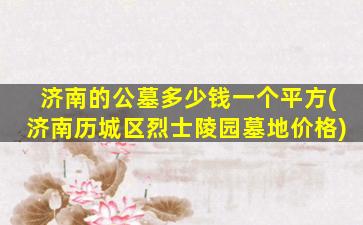 济南的公墓多少钱一个平方(济南历城区烈士陵园墓地价格)