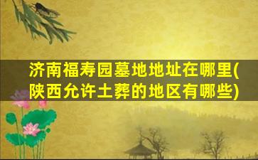 济南福寿园墓地地址在哪里(陕西允许土葬的地区有哪些)