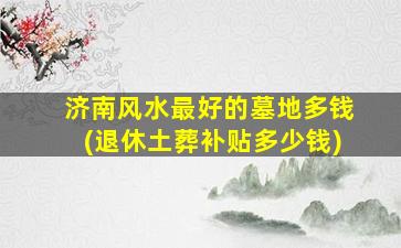 济南风水最好的墓地多钱(退休土葬补贴多少钱)